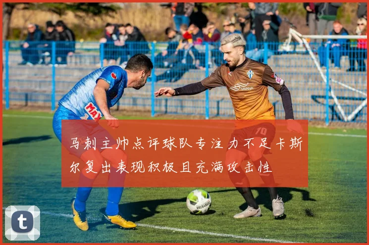 马刺主帅点评球队专注力不足卡斯尔复出表现积极且充满攻击性