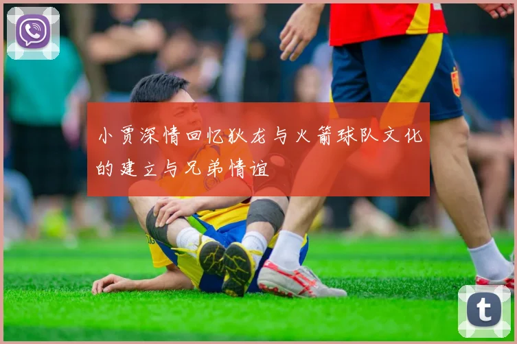 小贾深情回忆狄龙与火箭球队文化的建立与兄弟情谊