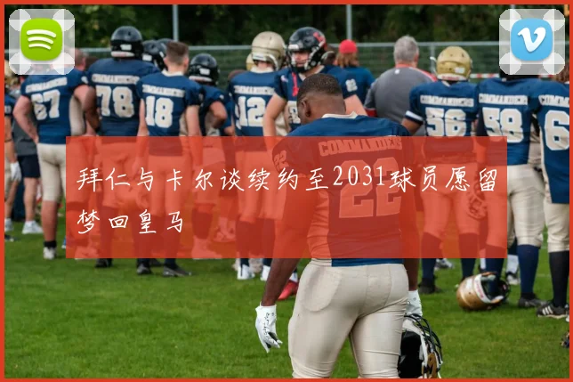 拜仁与卡尔谈续约至2031球员愿留梦回皇马