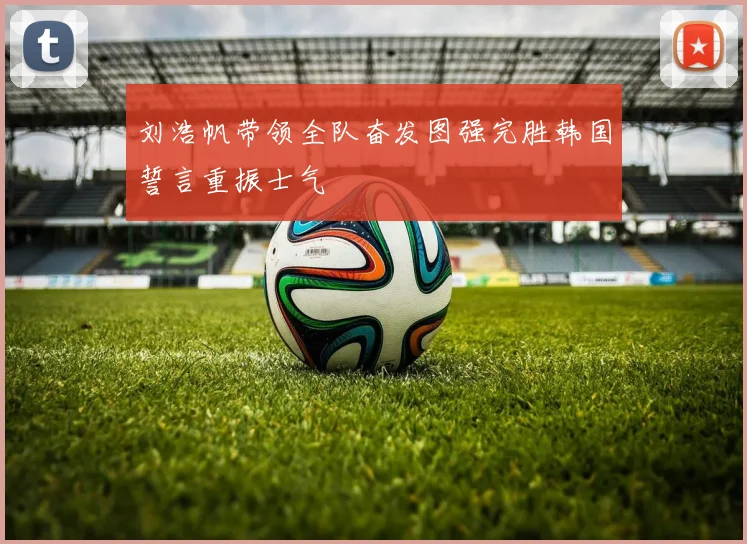 刘浩帆带领全队奋发图强完胜韩国誓言重振士气