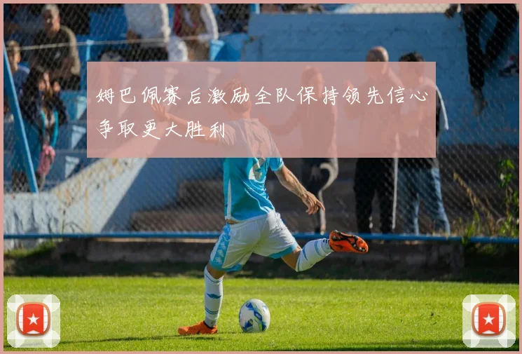 姆巴佩赛后激励全队保持领先信心争取更大胜利