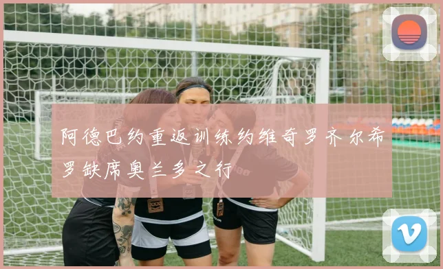 阿德巴约重返训练约维奇罗齐尔希罗缺席奥兰多之行