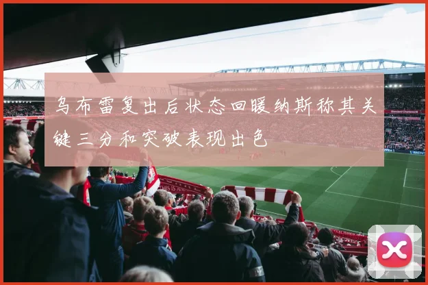 乌布雷复出后状态回暖纳斯称其关键三分和突破表现出色