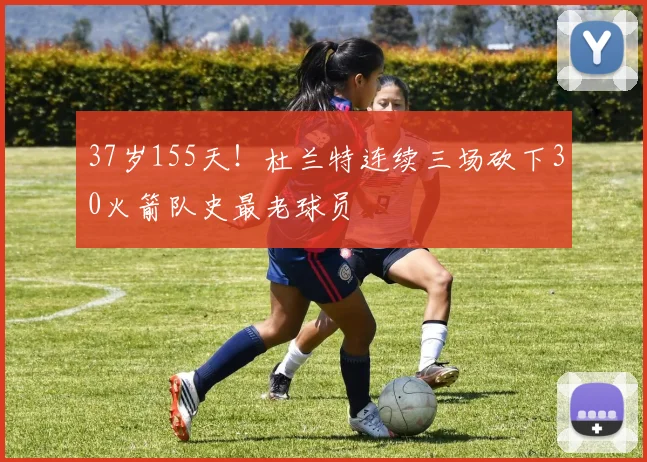 37岁155天！杜兰特连续三场砍下30火箭队史最老球员