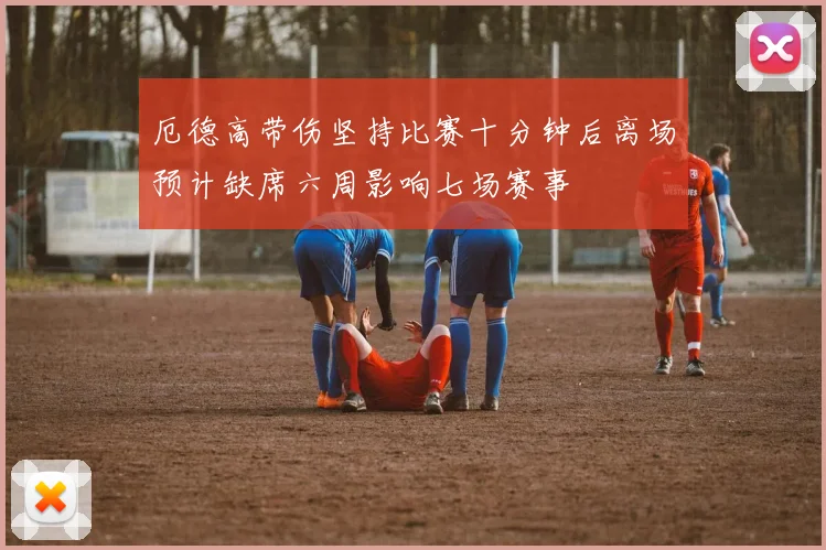 厄德高带伤坚持比赛十分钟后离场预计缺席六周影响七场赛事