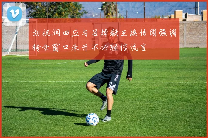 刘祝润回应与吕焯毅互换传闻强调转会窗口未开不必轻信流言