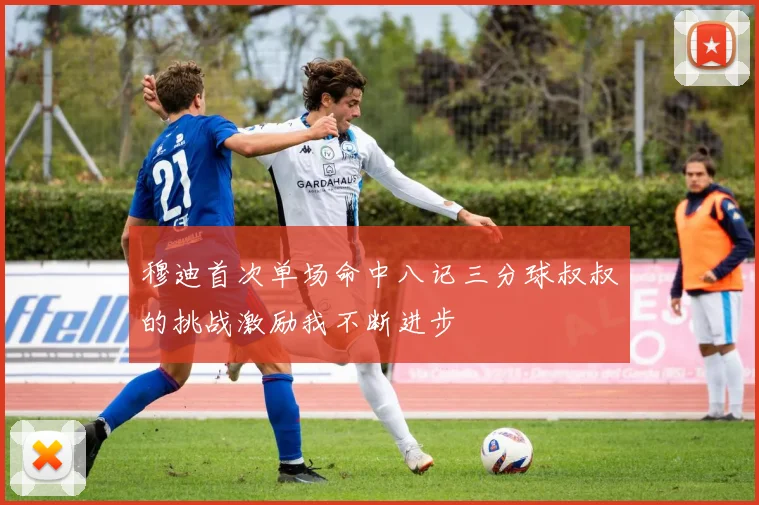 穆迪首次单场命中八记三分球叔叔的挑战激励我不断进步