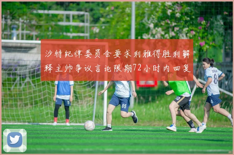 沙特纪律委员会要求利雅得胜利解释主帅争议言论限期72小时内回复