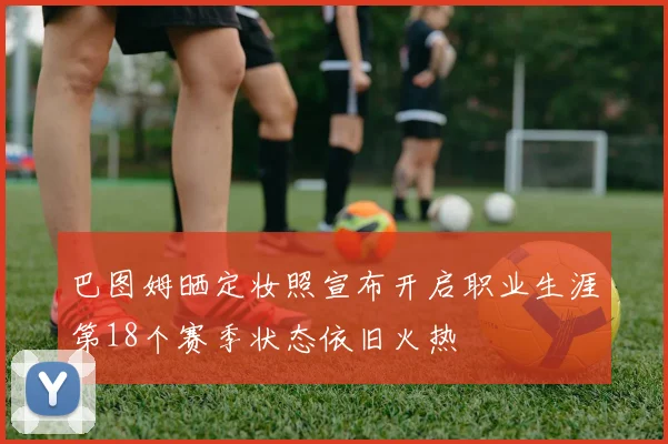 巴图姆晒定妆照宣布开启职业生涯第18个赛季状态依旧火热