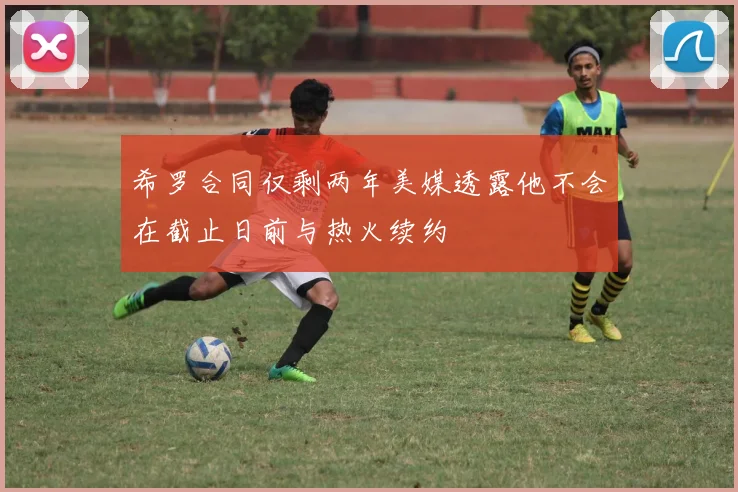 希罗合同仅剩两年美媒透露他不会在截止日前与热火续约
