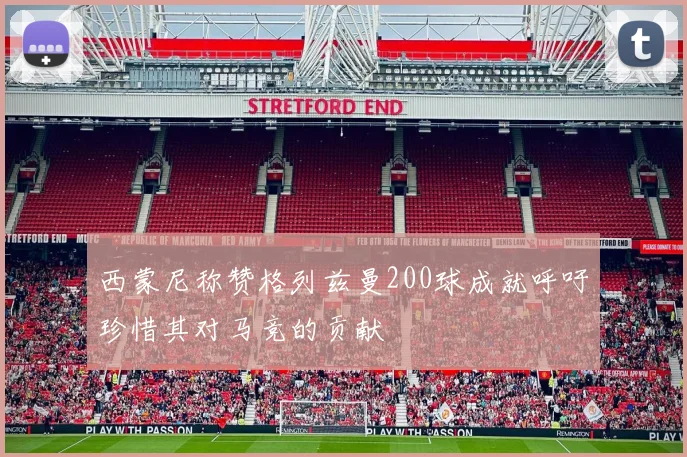 西蒙尼称赞格列兹曼200球成就呼吁珍惜其对马竞的贡献