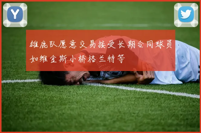 雄鹿队愿意交易接受长期合同球员如维金斯小桥格兰特等