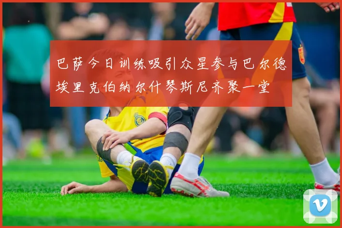 巴萨今日训练吸引众星参与巴尔德埃里克伯纳尔什琴斯尼齐聚一堂