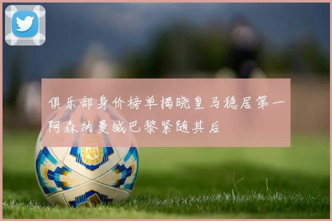 俱乐部身价榜单揭晓皇马稳居第一阿森纳曼城巴黎紧随其后