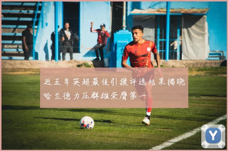 近五年英超最佳引援评选结果揭晓哈兰德力压群雄荣膺第一