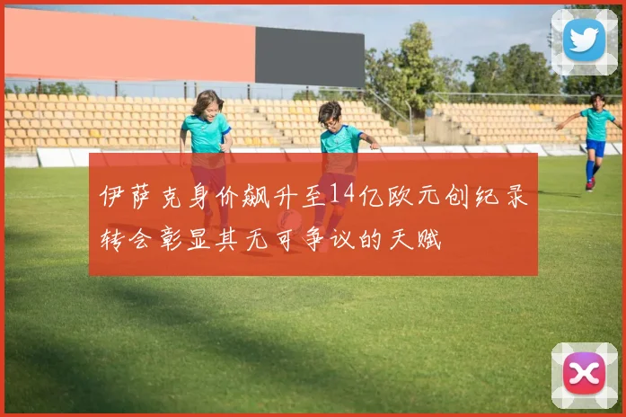 伊萨克身价飙升至14亿欧元创纪录转会彰显其无可争议的天赋