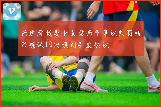 西班牙裁委会复盘西甲争议判罚结果确认10次误判引发热议