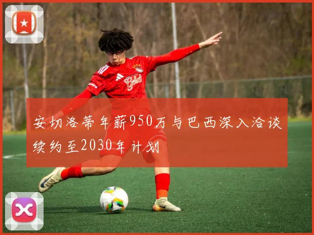 安切洛蒂年薪950万与巴西深入洽谈续约至2030年计划