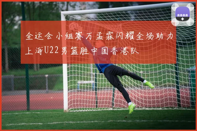 全运会小组赛万孟霖闪耀全场助力上海U22男篮胜中国香港队