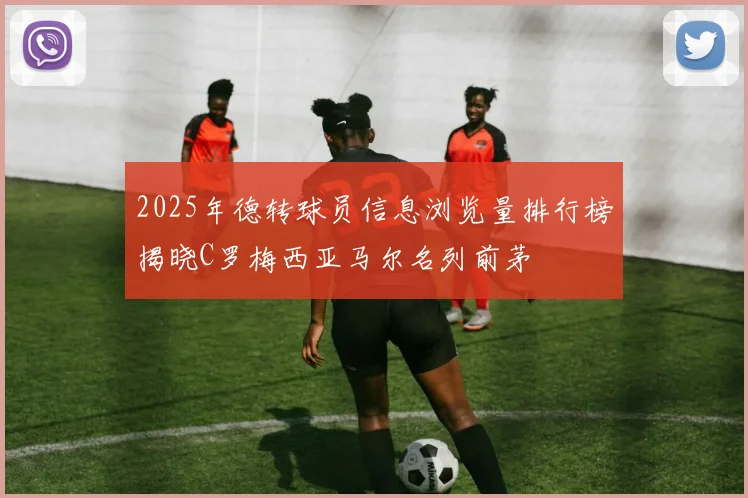 2025年德转球员信息浏览量排行榜揭晓C罗梅西亚马尔名列前茅