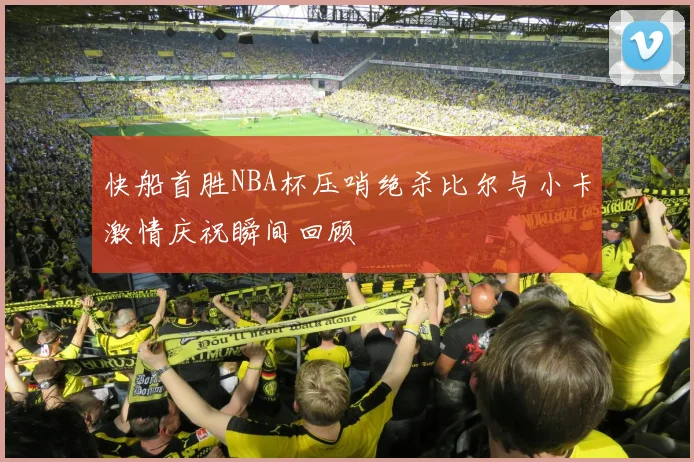 快船首胜NBA杯压哨绝杀比尔与小卡激情庆祝瞬间回顾