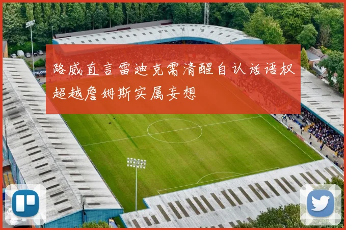 路威直言雷迪克需清醒自认话语权超越詹姆斯实属妄想