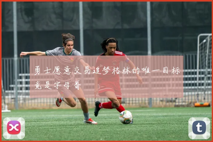 勇士愿意交易追梦格林的唯一目标竟是字母哥