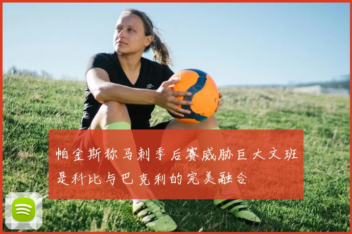 帕金斯称马刺季后赛威胁巨大文班是科比与巴克利的完美融合