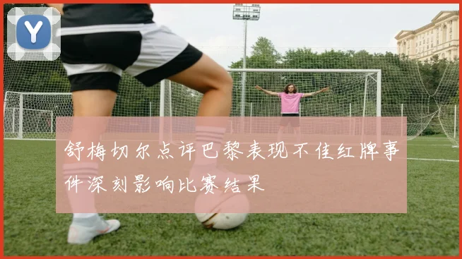 舒梅切尔点评巴黎表现不佳红牌事件深刻影响比赛结果