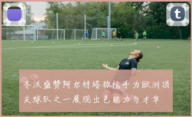齐沃盛赞阿尔特塔称枪手为欧洲顶尖球队之一展现出色能力与才华