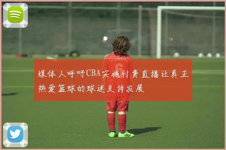 媒体人呼吁CBA实施付费直播让真正热爱篮球的球迷支持发展