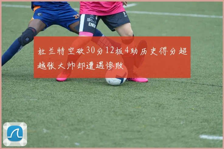杜兰特空砍30分12板4助历史得分超越张大帅却遭遇惨败