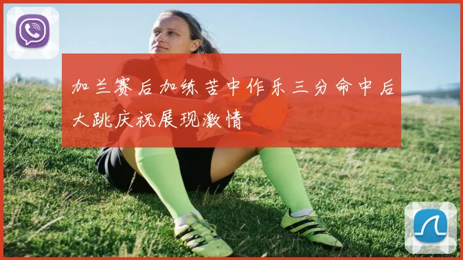 加兰赛后加练苦中作乐三分命中后大跳庆祝展现激情