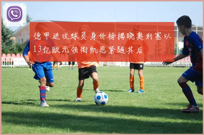 德甲进攻球员身价榜揭晓奥利塞以13亿欧元领衔凯恩紧随其后